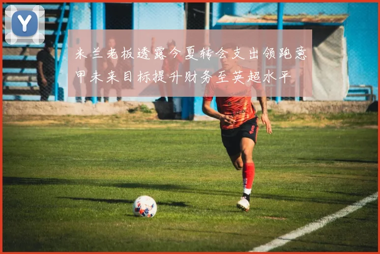 米兰老板透露今夏转会支出领跑意甲未来目标提升财务至英超水平