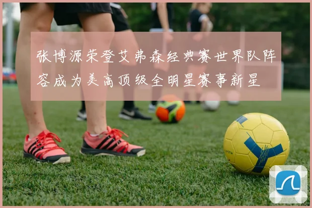 张博源荣登艾弗森经典赛世界队阵容成为美高顶级全明星赛事新星