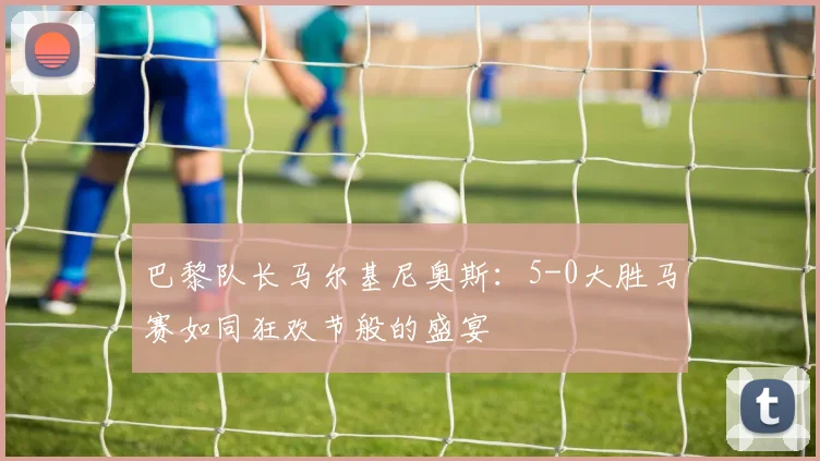 巴黎队长马尔基尼奥斯：5-0大胜马赛如同狂欢节般的盛宴