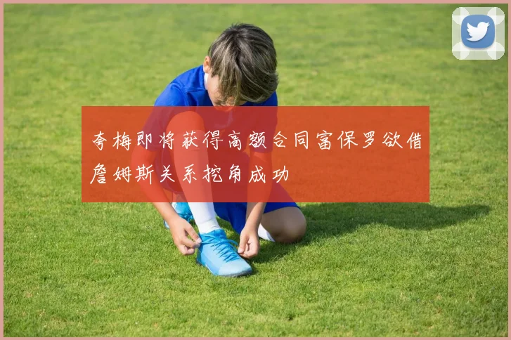 夸梅即将获得高额合同富保罗欲借詹姆斯关系挖角成功
