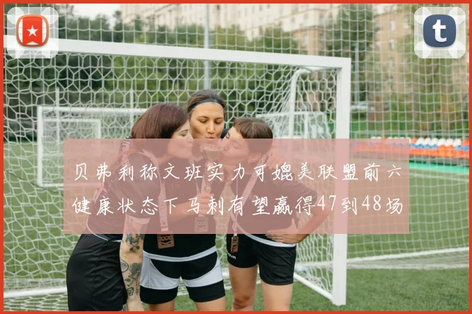 贝弗利称文班实力可媲美联盟前六健康状态下马刺有望赢得47到48场比赛