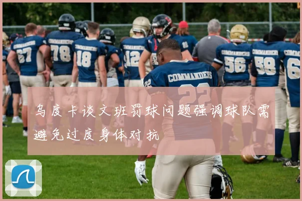 乌度卡谈文班罚球问题强调球队需避免过度身体对抗