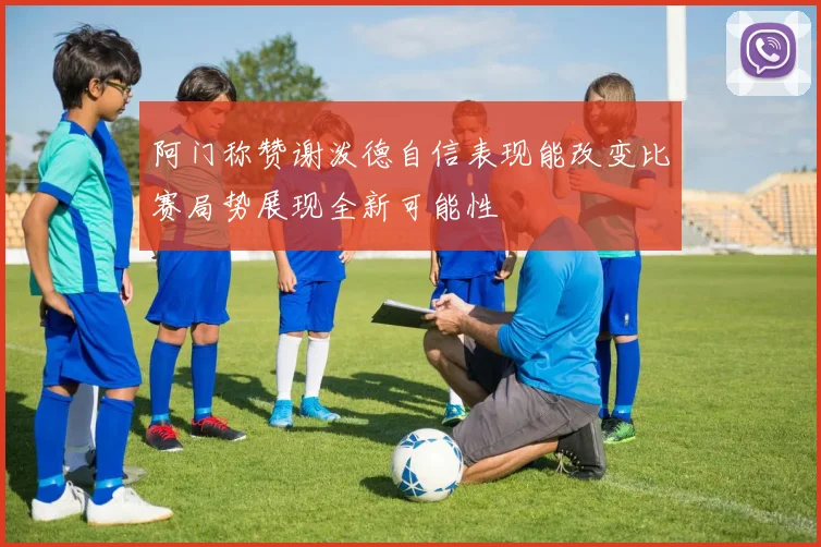 阿门称赞谢泼德自信表现能改变比赛局势展现全新可能性