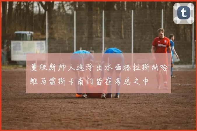 曼联新帅人选浮出水面格拉斯纳哈维马雷斯卡南门皆在考虑之中
