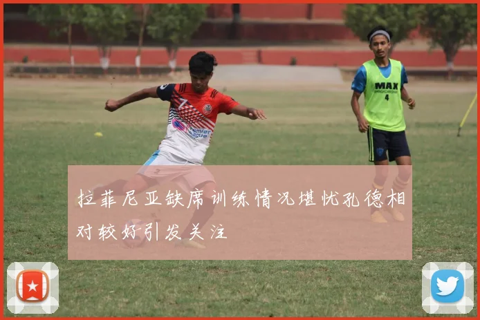 拉菲尼亚缺席训练情况堪忧孔德相对较好引发关注
