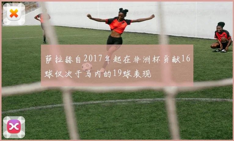 萨拉赫自2017年起在非洲杯贡献16球仅次于马内的19球表现