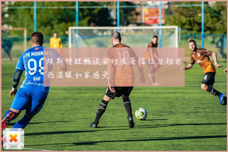 埃斯特旺畅谈安切洛蒂信任与切尔西温暖如家感受