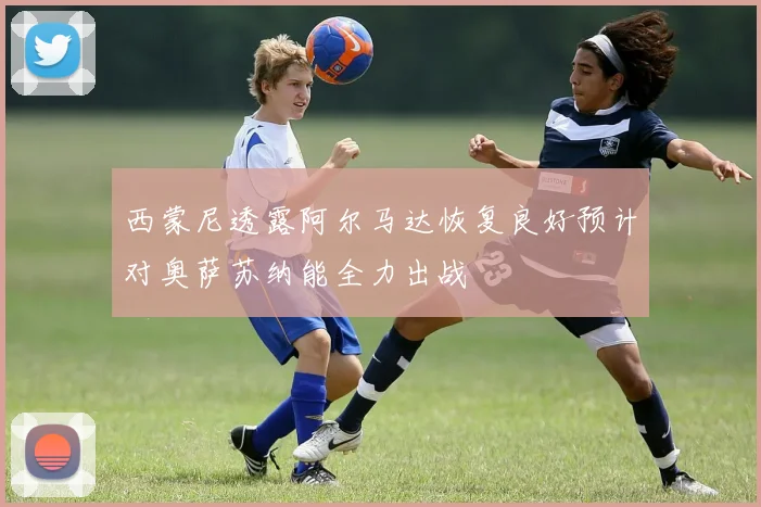 西蒙尼透露阿尔马达恢复良好预计对奥萨苏纳能全力出战