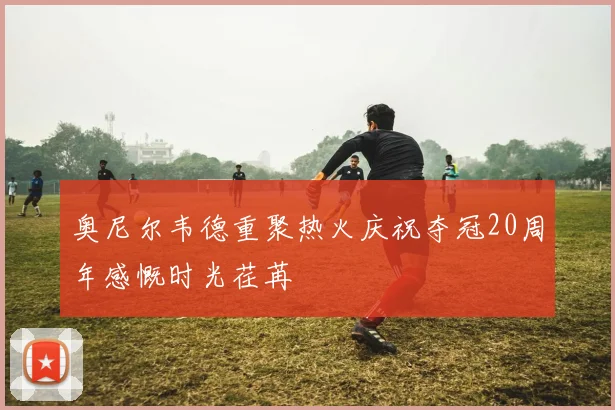 奥尼尔韦德重聚热火庆祝夺冠20周年感慨时光荏苒
