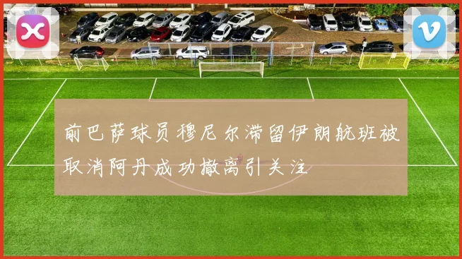 前巴萨球员穆尼尔滞留伊朗航班被取消阿丹成功撤离引关注