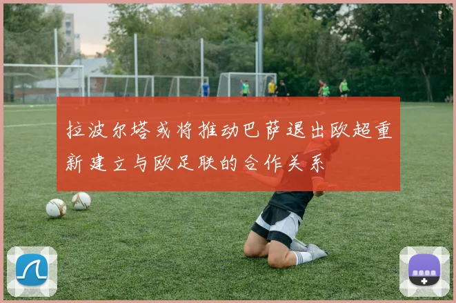 拉波尔塔或将推动巴萨退出欧超重新建立与欧足联的合作关系