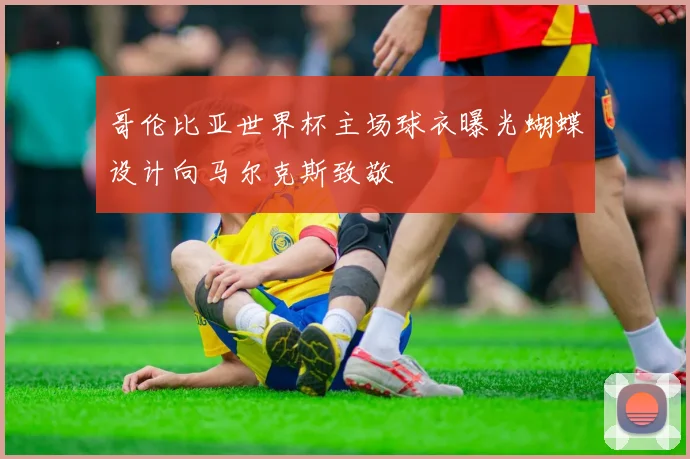 哥伦比亚世界杯主场球衣曝光蝴蝶设计向马尔克斯致敬