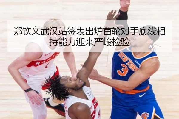 郑钦文武汉站签表出炉首轮对手底线相持能力迎来严峻检验（12bet）
